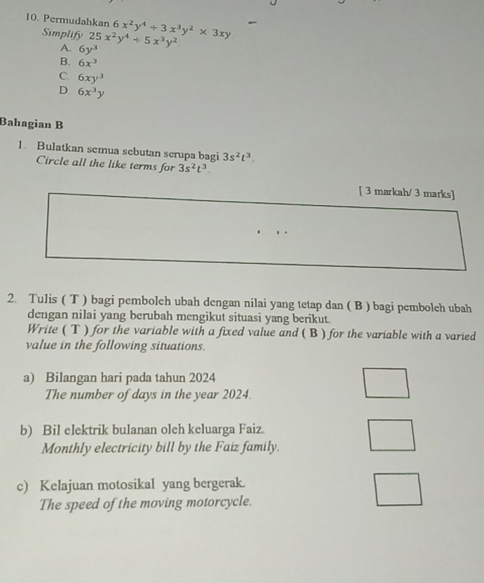 Permudahkan 6x^2y^4/ 3x^3y^2* 3xy
Simplify 25x^2y^4/ 5x^3y^2
A. 6y^3
B. 6x^3
C. 6xy^3
D. 6x^3y
Bahagian B
1. Bulatkan semua sebutan scrupa bagi 3s^2t^3. 
Circle all the like terms for 3s^2t^3
[ 3 markah/ 3 marks]
2. Tulis ( T ) bagi pembolch ubah dengan nilai yang tetap dan ( B ) bagi pemboleh ubah
dengan nilai yang berubah mengikut situasi yang berikut.
Write ( T ) for the variable with a fixed value and ( B ) for the variable with a varied
value in the following situations.
a) Bilangan hari pada tahun 2024
The number of days in the year 2024.
b) Bil elektrik bulanan olch keluarga Faiz.
Monthly electricity bill by the Faiz family.
c) Kelajuan motosikal yang bergerak.
The speed of the moving motorcycle.