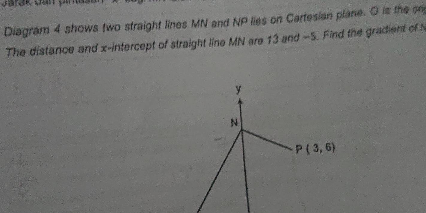 Jarak can pr
Diagram 4 shows two straight lines MN and NP lies on Cartesian plane. O is the on
The distance and x-intercept of straight line MN are 13 and -5. Find the gradient of h