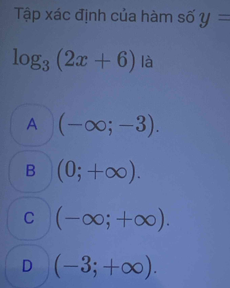 Tập xác định của hàm số y=
log _3(2x+6) là
A (-∈fty ;-3).
B (0;+∈fty ).
C (-∈fty ;+∈fty ).
D (-3;+∈fty ).