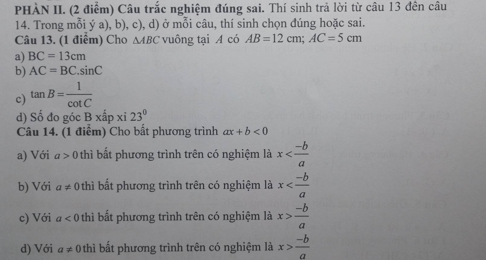 PHẢN II. (2 điểm) Câu trắc nghiệm đúng sai. Thí sinh trả lời từ câu 13 đền câu
14. Trong mỗi ý a), b), c), d) ở mỗi câu, thí sinh chọn đúng hoặc sai.
Câu 13. (1 điểm) Cho △ ABC vuông tại A có AB=12cm; AC=5cm
a) BC=13cm
b) AC=BC.sin C
c) tan B= 1/cot C 
d) Số đo góc Bxhat ap xi23^0
Câu 14. (1 điểm) Cho bất phương trình ax+b<0</tex>
a) Với a>0 thì bất phương trình trên có nghiệm là x
b) Với a!= 0 thì bất phương trình trên có nghiệm là x
c) Với a<0</tex> thì bất phương trình trên có nghiệm là x> (-b)/a 
d) Với a!= 0 thì bất phương trình trên có nghiệm là x> (-b)/a 