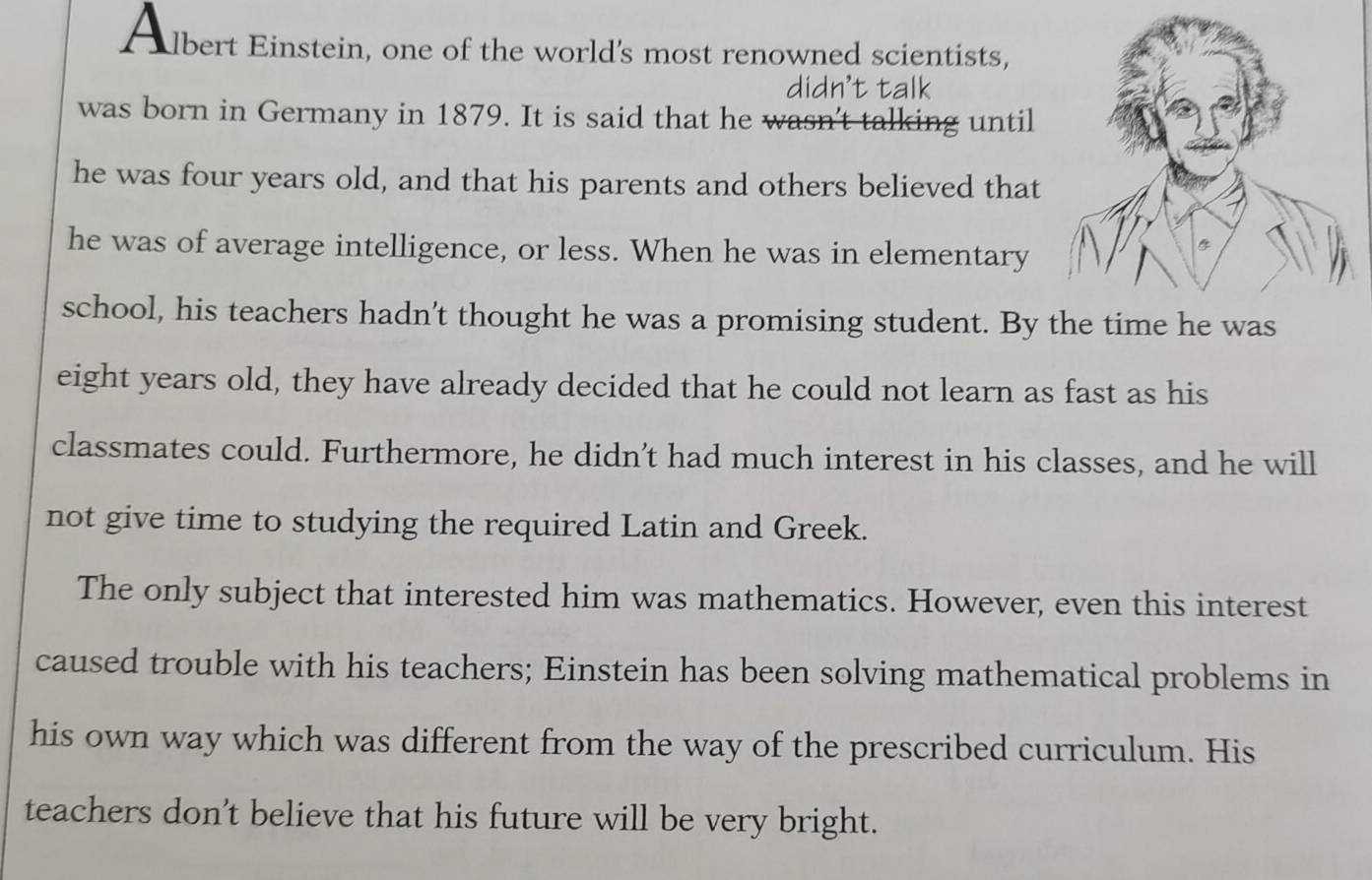 A lbert Einstein, one of the world's most renowned scientists, 
was born in Germany in 1879. It is said that he 
lking until 
he was four years old, and that his parents and others believed that 
he was of average intelligence, or less. When he was in elementary 
school, his teachers hadn't thought he was a promising student. By the time he was 
eight years old, they have already decided that he could not learn as fast as his 
classmates could. Furthermore, he didn’t had much interest in his classes, and he will 
not give time to studying the required Latin and Greek. 
The only subject that interested him was mathematics. However, even this interest 
caused trouble with his teachers; Einstein has been solving mathematical problems in 
his own way which was different from the way of the prescribed curriculum. His 
teachers don't believe that his future will be very bright.