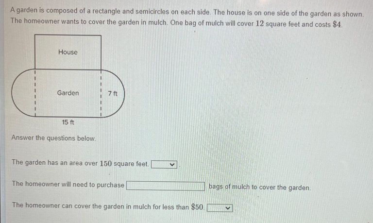 A garden is composed of a rectangle and semicircles on each side. The house is on one side of the garden as shown. 
The homeowner wants to cover the garden in mulch. One bag of mulch will cover 12 square feet and costs $4. 
Answer the questions below. 
The garden has an area over 150 square feet. □ 
The homeowner will need to purchase bags of mulch to cover the garden. 
The homeowner can cover the garden in mulch for less than $50. □ .