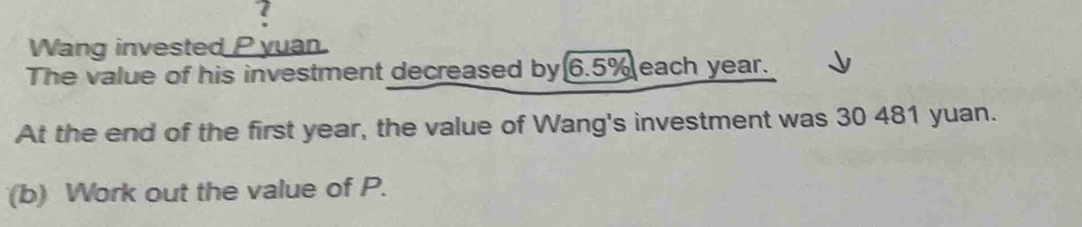 Wang invested P yuan. 
The value of his investment decreased by 6.5% each year. 
At the end of the first year, the value of Wang's investment was 30 481 yuan. 
(b) Work out the value of P.