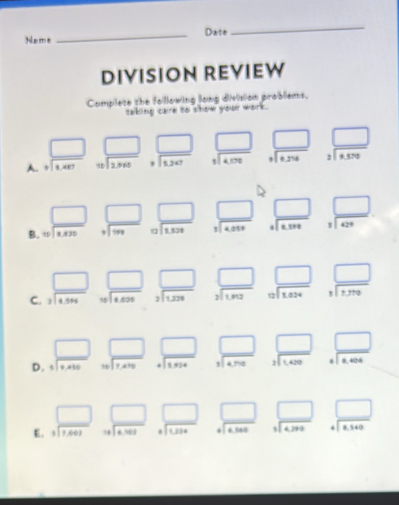 Date
Name
_
DIVISION REVIEW
Complete the following long division problems.
taking care to show your work.
A. beginarrayr □  +encloselongdiv 1.467endarray beginarrayr □  1encloselongdiv 2,960endarray _ beginarrayr □  □ endarray beginarrayr □  5encloselongdiv 4,576endarray beginarrayr □  +encloselongdiv 6,256endarray beginarrayr □  2encloselongdiv 6.370endarray
B. beginarrayr □  10encloselongdiv 1.429endarray
beginarrayr □ □  +encloselongdiv 99endarray beginarrayr □  circ encloselongdiv 1598endarray beginarrayr □  3encloselongdiv 4,059endarray beginarrayr □  4encloselongdiv k.599endarray beginarrayr □  3encloselongdiv 429endarray
C. beginarrayr □  7encloselongdiv 4.596endarray beginarrayr □  10encloselongdiv 1.525endarray □ beginarrayr □  2encloselongdiv 1802endarray beginarrayr □  12encloselongdiv 1024endarray beginarrayr □  1encloselongdiv 1,770endarray
beginarrayr 3encloselongdiv 1,228endarray
D. beginarrayr □  5encloselongdiv 9,endarray beginarrayr □  10encloselongdiv 7.479endarray beginarrayr □  +encloselongdiv 1,924endarray beginarrayr □  1encloselongdiv 4,706endarray beginarrayr □  2encloselongdiv 1.430endarray I beginarrayr □  5□ endarray 
E. beginarrayr □  3encloselongdiv 7,60)endarray beginarrayr □  14encloselongdiv 6,103endarray beginarrayr □  4encloselongdiv 1324endarray beginarrayr □  +encloselongdiv 6,360endarray beginarrayr □  1encloselongdiv 4,299endarray beginarrayr □  □ endarray