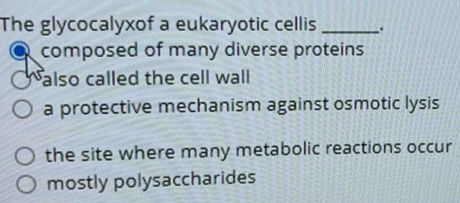 The glycocalyxof a eukaryotic cellis _.
composed of many diverse proteins
also called the cell wall
a protective mechanism against osmotic lysis
the site where many metabolic reactions occur
mostly polysaccharides