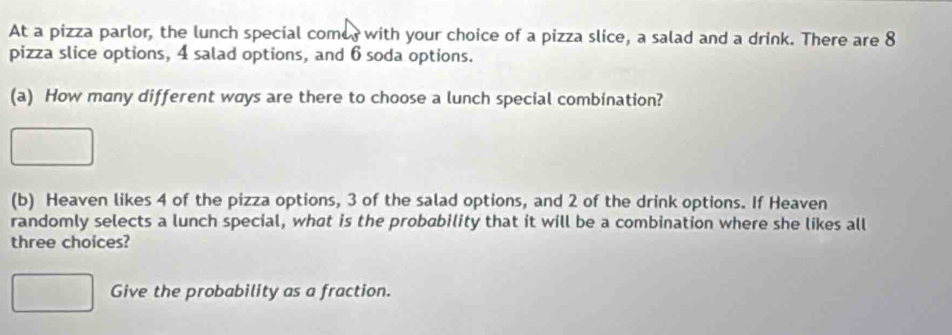 At a pizza parlor, the lunch special come, with your choice of a pizza slice, a salad and a drink. There are 8
pizza slice options, 4 salad options, and 6 soda options. 
(a) How many different ways are there to choose a lunch special combination? 
(b) Heaven likes 4 of the pizza options, 3 of the salad options, and 2 of the drink options. If Heaven 
randomly selects a lunch special, what is the probability that it will be a combination where she likes all 
three choices? 
Give the probability as a fraction.