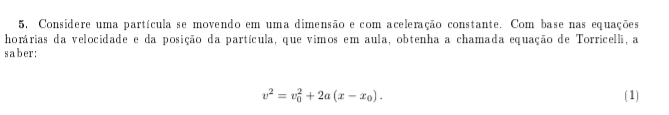 5, Considere uma partícula se movendo em uma dimensão e com aceleração constante. Com base nas equações 
horárias da velocidade e da posição da partícula, que vimos em aula, obtenha a chamada equação de Torricelli, a 
saber:
v^2=v_0^(2+2a(x-x_0)). (1)