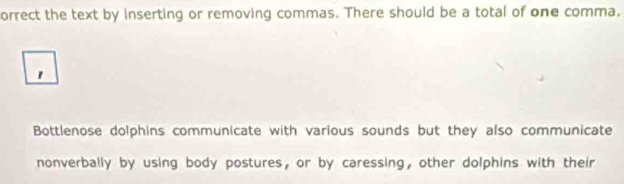 orrect the text by inserting or removing commas. There should be a total of one comma. 
1 
Bottlenose dolphins communicate with various sounds but they also communicate 
nonverbally by using body postures, or by caressing, other dolphins with their