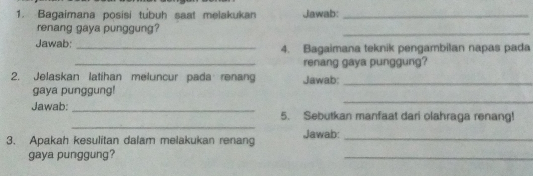 Bagaimana posisi tubuh saat melakukan Jawab:_ 
renang gaya punggung? 
_ 
Jawab:_ 
4. Bagaimana teknik pengambilan napas pada 
_renang gaya punggung? 
2. Jelaskan latihan meluncur pada renang Jawab:_ 
_ 
gaya punggung! 
Jawab:_ 
_ 
5. Sebutkan manfaat dari olahraga renang! 
3. Apakah kesulitan dalam melakukan renang Jawab:_ 
gaya punggung? 
_