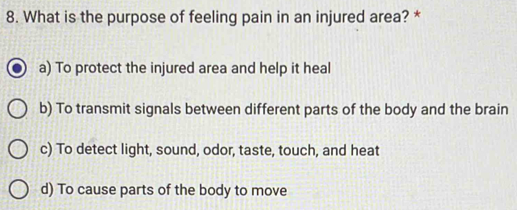 What is the purpose of feeling pain in an injured area? *
a) To protect the injured area and help it heal
b) To transmit signals between different parts of the body and the brain
c) To detect light, sound, odor, taste, touch, and heat
d) To cause parts of the body to move