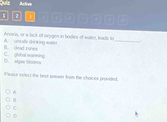 Quiz Active
1 2 3
Anoxia, or a lack of oxygen in bodies of water, leads to_ .
A. unsafe drinking water
B. dead zones
C. global warming
D. algae blooms
Please select the best answer from the choices provided.
A
B
C
D