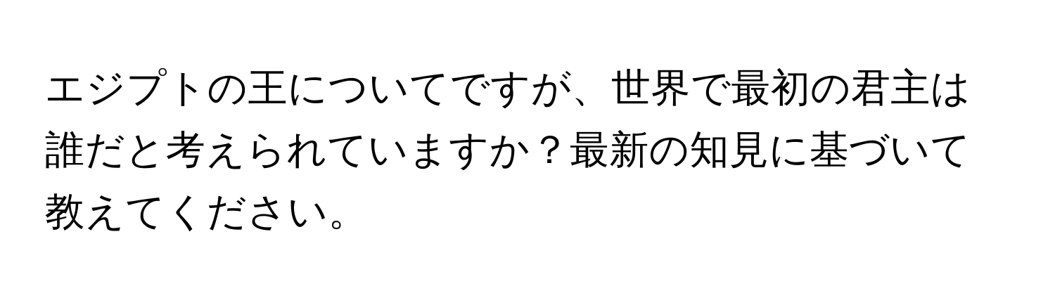 エジプトの王についてですが、世界で最初の君主は誰だと考えられていますか？最新の知見に基づいて教えてください。