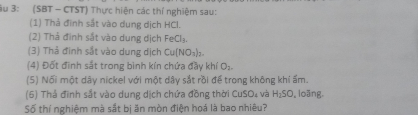 âu 3: (SBT - CTST) Thực hiện các thí nghiệm sau: 
(1) Thả đinh sắt vào dung dịch HCl. 
(2) Thả đinh sắt vào dung dịch FeCl_3. 
(3) Thả đinh sắt vào dung dịch Cu(NO_3)_2. 
(4) Đốt đinh sắt trong bình kín chứa đầy khí O_2. 
(5) Nối một dây nickel với một dây sắt rồi để trong không khí ẩm. 
(6) Thả đinh sắt vào dung dịch chứa đồng thời CuSO₄ và H_2SO , loãng. 
Số thí nghiệm mà sắt bị ăn mòn điện hoá là bao nhiêu?