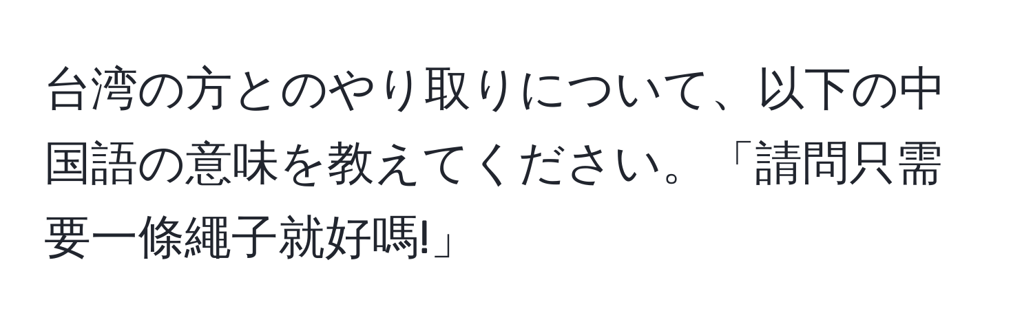 台湾の方とのやり取りについて、以下の中国語の意味を教えてください。「請問只需要一條繩子就好嗎!」