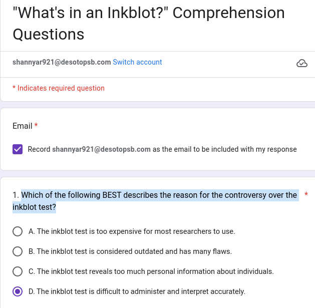 "What's in an Inkblot?" Comprehension
Questions
shannyar921@desotopsb.com Switch account
* Indicates required question
Email *
Record shannyar921@desotopsb.com as the email to be included with my response
1. Which of the following BEST describes the reason for the controversy over the *
inkblot test?
A. The inkblot test is too expensive for most researchers to use.
B. The inkblot test is considered outdated and has many flaws.
C. The inkblot test reveals too much personal information about individuals.
D. The inkblot test is difficult to administer and interpret accurately.