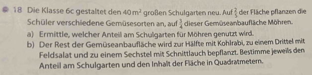 Die Klasse 6c gestaltet den 40m^2 großen Schulgarten neu. Auf  2/5  der Fläche pflanzen die 
Schüler verschiedene Gemüsesorten an, auf  3/4  dieser Gemüseanbaufläche Möhren. 
a) Ermittle, welcher Anteil am Schulgarten für Möhren genutzt wird. 
b) Der Rest der Gemüseanbaufläche wird zur Hälfte mit Kohlrabi, zu einem Drittel mit 
Feldsalat und zu einem Sechstel mit Schnittlauch bepflanzt. Bestimme jeweils den 
Anteil am Schulgarten und den Inhalt der Fläche in Quadratmetern.