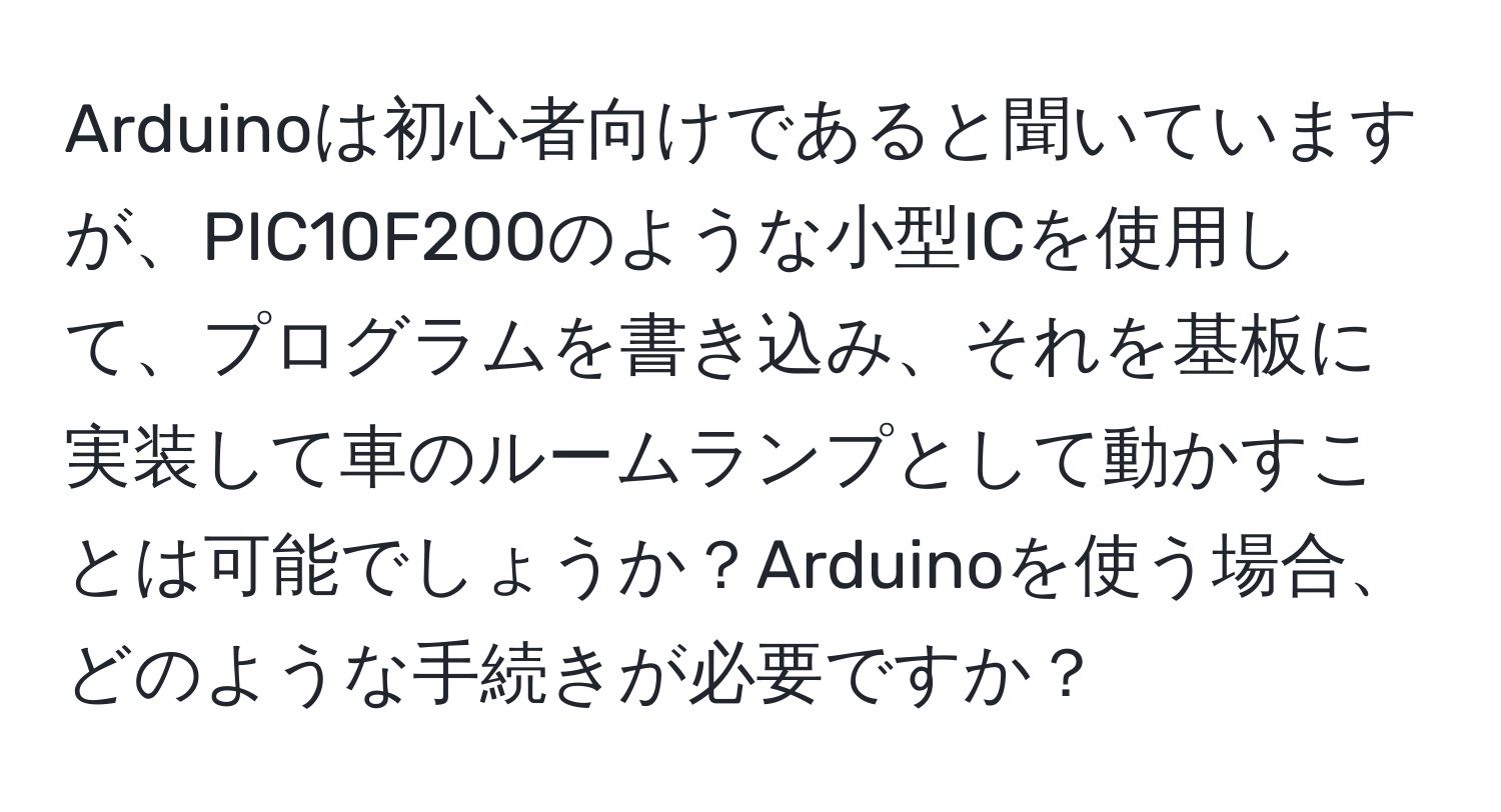 Arduinoは初心者向けであると聞いていますが、PIC10F200のような小型ICを使用して、プログラムを書き込み、それを基板に実装して車のルームランプとして動かすことは可能でしょうか？Arduinoを使う場合、どのような手続きが必要ですか？