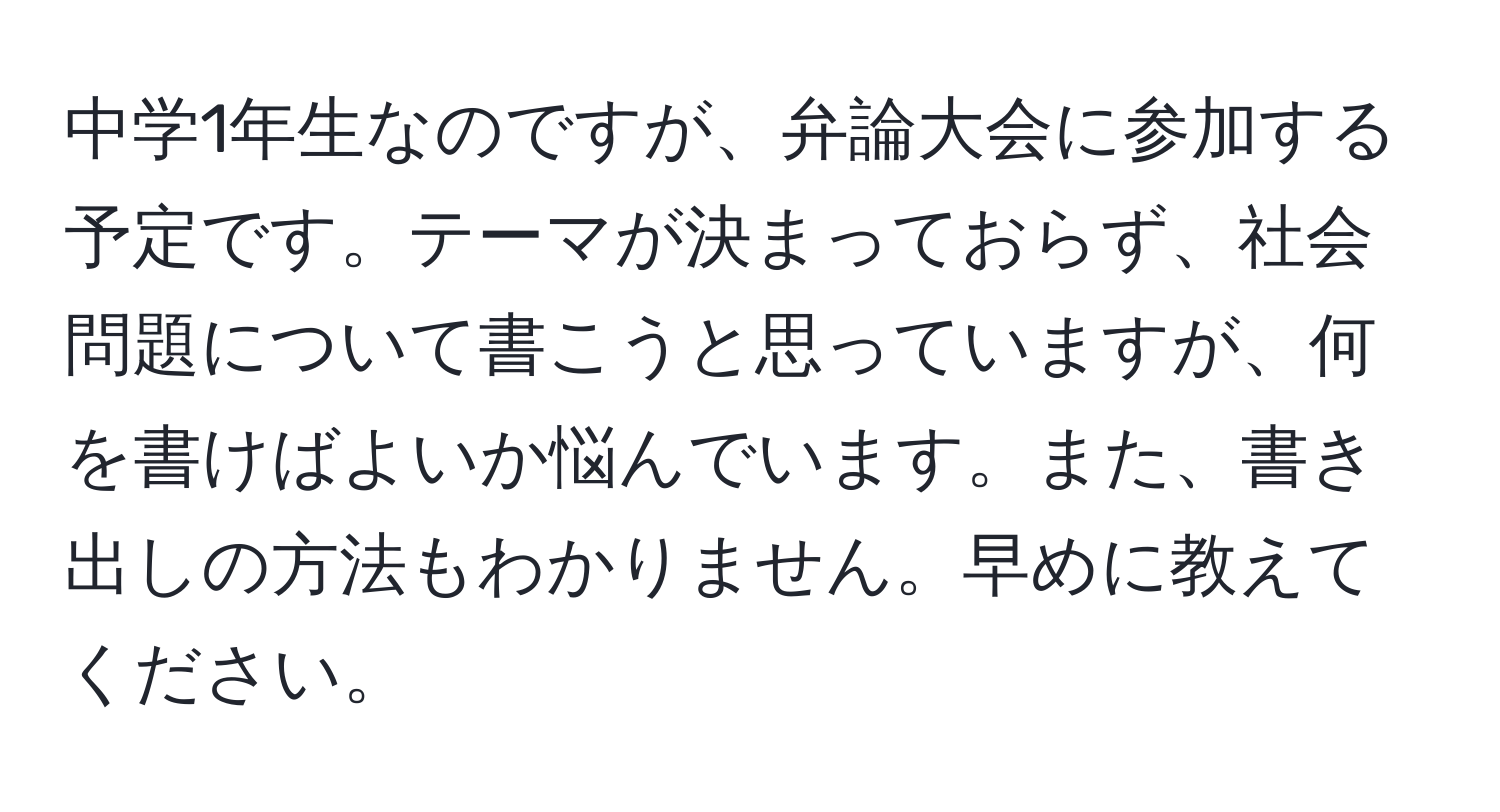 中学1年生なのですが、弁論大会に参加する予定です。テーマが決まっておらず、社会問題について書こうと思っていますが、何を書けばよいか悩んでいます。また、書き出しの方法もわかりません。早めに教えてください。