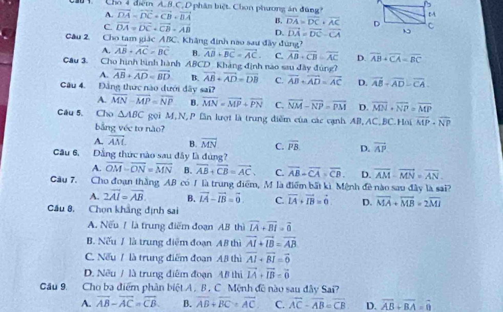 Cho 4 điệm A.B.C. D phân biệt. Chọn phương án đúng?
A. vector DA=vector DC+vector CB+vector BA
B. overline DA=overline DC+overline AC
C. vector DA=vector DC+vector CB-vector AB vector DA=vector DC-vector CA
D.
Câu 2, Cho tam giác ABC . Khăng định nao sau đây đùng?
A, vector AB+vector AC>vector BC B. overline AB+overline BC=vector AC. C. overline AB+vector CB=vector AC D. overline AB+overline CA=overline BC
Câu 3. Cho hình bình hành ABCD Kháng định nào sau đây đủng?
A. vector AB+vector AD=vector BD B. vector AB+vector AD=vector DB C. overline AB+overline AD=overline AC D. vector AB-vector AD-vector CA
Câu 4. Đảng thức nào dưới đây sai?
A. overline MN-overline MP=overline NP B. overline MN=vector MP+overline PN C. vector NM-vector NP=vector PM D. overline MN+overline NP=overline MP
Câu 5, Cho △ ABC gọi M,N,P lần lượt là trung diểm của các cạnh AB,AC,BC.Hoi overline MP+overline NP
bằng véc tơ não?
A. vector AM. vector MN
B.
C. overline PB. vector AP
D.
Cầu 6, Dẳng thức nào sau đây là đùng?
A. overline OM-overline ON=overline MN B. vector AB+vector CB=vector AC, C. overline AB-overline CA=overline CB. D. overline AM-overline MN=overline AN.
Cầu 7. Cho đoạn thắng AB có 1 là trung điểm, M là điểm bất kì Mệnh đề nào sau đây là sai?
A. 2vector AI=vector AB. B. vector LA-vector IB=vector 0. C. vector LA+vector IB=vector 0 D. overline MA+overline MB=2overline MI
Cầu 8, Chọn khẳng dịnh sai
A. Nếu / là trung điểm đoạn AB thì vector IA+vector BI=vector 0
B. Nếu 1 là trung điểm đoạn AB thì vector AI+vector IB=vector AB
C. Nếu / là trung điểm đoạn AB thì overline AI+overline BI=overline 0
D. Nều / là trung điểm đoạn AB thi vector IA+vector IB=vector 0
Cầu 9. Cho ba điểm phân biệt A , B, C Mệnh đô nào sau đây Sai?
A. vector AB-vector AC=vector CB B. overline AB+overline BC=overline AC C. vector AC-vector AB=vector CB D. vector AB+vector BA=vector 0