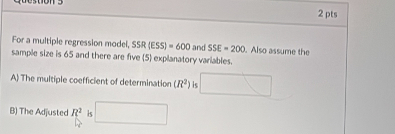 For a multiple regression model, SSR(ESS)=600 and SSE=200. Also assume the 
sample size is 65 and there are five (5) explanatory variables. 
A) The multiple coefficient of determination (R^2) is 
□  
B) The Adjusted R^2 is^