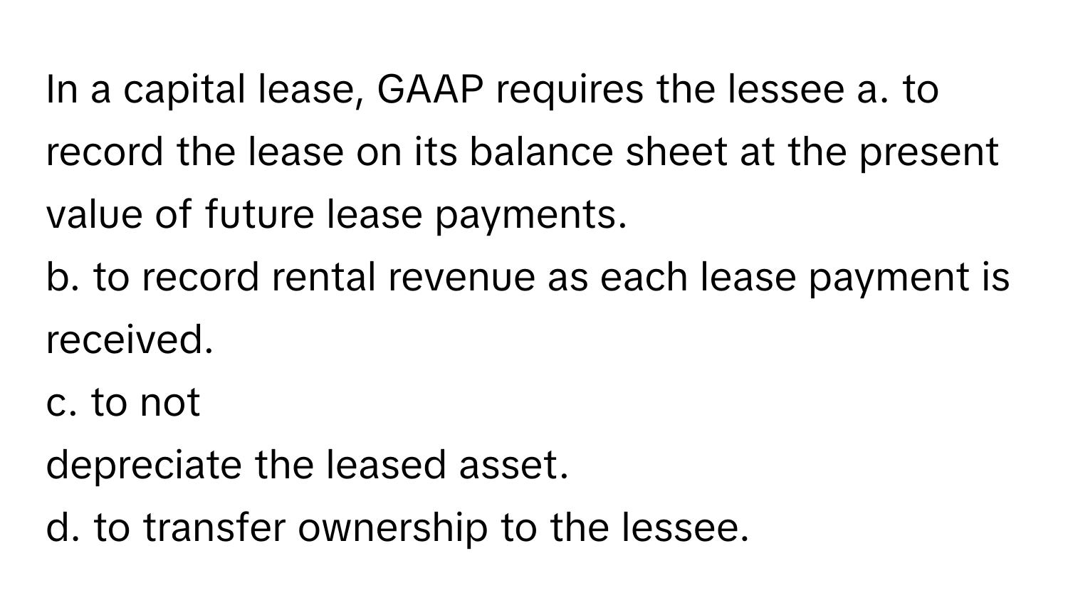 In a capital lease, GAAP requires the lessee  a. to record the lease on its balance sheet at the present value of future lease payments.
b. to record rental revenue as each lease payment is received.
c. to not
depreciate the leased asset.
d. to transfer ownership to the lessee.