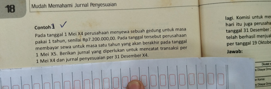 Mudah Memahami Jurnal Penyesuaian 
lagi. Komisi untuk me 
Contoh1 
hari itu juga perusaha 
Pada tanggal 1 Mei X4 perusahaan menyewa sebuah gedung untuk masa 
pakai 1 tahun, senilai Rp7.200.000,00. Pada tanggal tersebut perusahaan tanggal 31 Desember 
telah berhasil menjua 
membayar sewa untuk masa satu tahun yang akan berakhir pada tanggal 
1 Mei X5. Berikan jurnal yang diperlukan untuk mencatat transaksi per per tanggal 19 Oktobe 
Jawab: 
1 Mei X4 dan jurnal penyesuaian per 31 Desember X4. 
Dicatat 
|-|o|o/o|oo|o|o|o|o|o|oo|o|oo|o|o|o|o|o si Dibayar Dimu 
In Komisi 
si Dibayar Dím