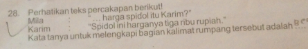 Perhatikan teks percakapan berikut! 
Mila ... harga spidol itu Karim?" 
Karim "Spidol ini harganya tiga ribu rupiah.'' 
Kata tanya untuk melengkapi bagian kalimat rumpang tersebut adaiah ...