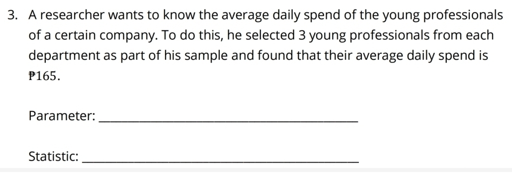 A researcher wants to know the average daily spend of the young professionals 
of a certain company. To do this, he selected 3 young professionals from each 
department as part of his sample and found that their average daily spend is
p165. 
Parameter:_ 
Statistic:_