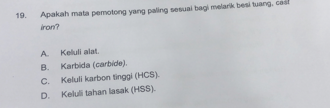 Apakah mata pemotong yang paling sesuai bagi melarik besi tuang, cast
iron?
A. Keluli alat.
B. Karbida (carbide).
C. Keluli karbon tinggi (HCS).
D. Keluli tahan lasak (HSS).