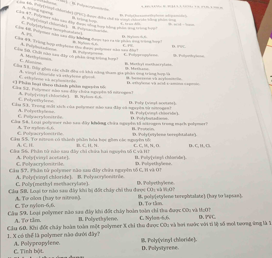 Dutadiene.
de). B. Polyacrylonitrile.
Chuong 4: đn c
Câu 46. Poly(vinyl chloride) (PVC) được điều chế từ vinyl chloride bằng phân ứng
A. trùng ngưng B. trùng hợp.
D. Poly(hexamethylene adipamide).
Câu 47. Polymer nào sau đây được tổng hợp bằng phản ứng trùng hợp7
C. trao đổi. D. acid - base.
A. Poly(vinyl chloride). B. Polysaccharide.
C. Poly(etylene terephatalate).
A. PS.
Câu 48. Polymer nào sau đây không được tạo ra từ phân ứng trùng hợp?
D. Nylon-6,6.
B. Nylon-6,6.
Câu 49. Trùng hợp ethylene thu được polymer nào sau đây?
C. PE. D. PVC.
A. Polybutadiene.
Câu 50. Chất nào sau đây có phản ứng trùng hợp?
B. Polystyrene. C. Polypropylene. D. Polyethylene.
A. Methylamin.
C. Alanine.
B. Methyl methacrylate.
D. Methane.
Câu 51. Dãy gồm các chất đều có khả năng tham gia phản ứng trùng hợp là
A. vinyl chloride và ethylene glycol.
B. benezene và acylonitrile.
C. ethylene và acylonitrile.
D. ethylene và acid ε-amino caproic.
c) Phân loại theo thành phần nguyên tố:
Câu 52. Polymer nào sau đây chứa nguyên tố nitrogen?
A. Poly(vinyl chloride). B. Nylon-6,6.
C. Polyethylene. D. Poly (vinyl acetate).
Câu 53. Trong mắt xích của polymer nào sau đây có nguyên tử nitrogen?
A. Polyethylene. B. Poly(vinyl chloride).
C. Polyacrylonitrile. D. Polybutadiene.
Câu 54. Loại polymer nào sau đây không chứa nguyên tố nitrogen trong mạch polymer?
A. Tơ nylon-6,6. B. Protein.
C. Polyacrylonitrile. D. Poly(etylene terephtalate).
Câu 55. Tơ nitron có thành phần hóa học gồm các nguyên tố:
A. C, H. B. C, H, N. C. C, H, N, O. D. C, H, Cl.
Câu 56. Phân tử nào sau đây chỉ chứa hai nguyên tố C và H?
A. Poly(vinyl acetate). B. Poly(vinyl chloride).
C. Polyacrylonitrile. D. Polyethylene.
Câu 57. Phân tử polymer nào sau đây chứa nguyên tố C, H và O?
A. Poly(vinyl chloride). . B. Polyacrylonitrile.
C. Poly(methyl methacrylate). D. Polyethylene.
Câu 58. Loại tơ nào sau đây khi bị đốt cháy chỉ thu được CO_2 và H_2O 2
A. Tơ olon (hay tơ nitron). B. poly(etylene terephtalate) (hay tơ lapsan).
C. Tơ nylon-6,6. D. Tơ tằm.
Câu 59. Loại polymer nào sau đây khi đốt cháy hoàn toàn chỉ thu được CO_2 và H_2O
A. Tơ tằm. B. Polyethylene. C. Nylon-6,6. D. PVC.
Câu 60. Khi đốt cháy hoàn toàn một polymer X chỉ thu được CO_2 và hơi nước với tỉ lệ số mol tương ứng là 1
1. X có thể là polymer nào dưới đây?
A. Polypropylene. B. Poly(vinyl chloride).
C. Tinh bột. D. Polystyrene.