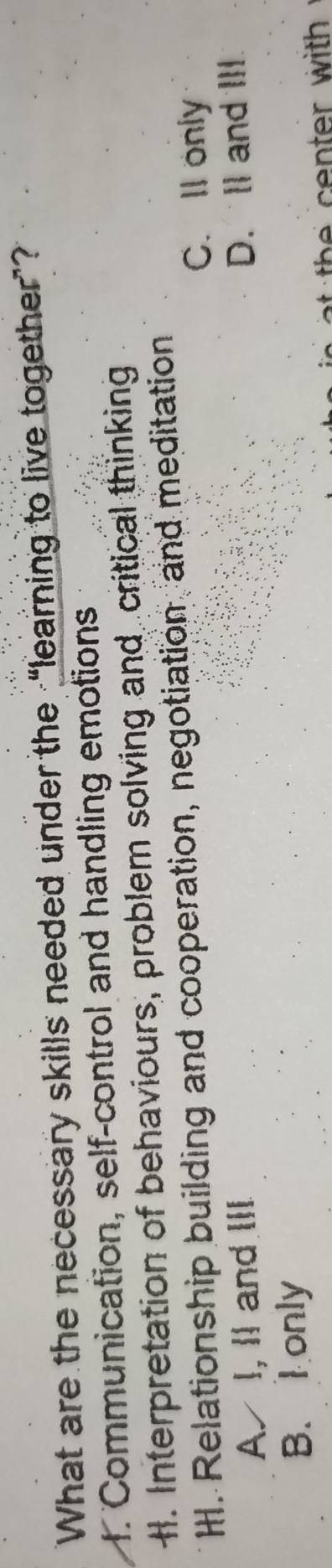 What are the necessary skills needed under the “learning to live together”?
f. Communication, self-control and handling emotions
H. Interpretation of behaviours, problem solving and critical thinking
H. Relationship building and cooperation, negotiation, and meditation
C. Il only
AI, Ⅱ and ⅢI
D. Il and III
B. Ionly
th cen ter with .