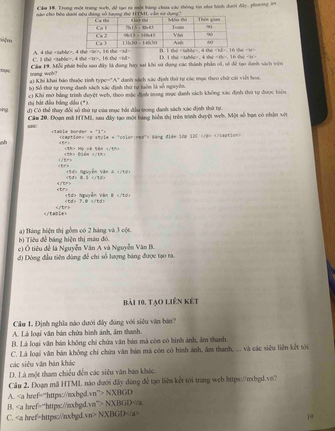 Trong một trang web, để tạo ra một bảng chứa các thông tin như hình dưới đây, phương án
nào cho bên dưới nêu đú lượng thẻ HTML cần sử dụng?
hiệm
A. 4 the , 4 the , 16 thẻ B. 1 the , 4 the , 1e
C. 1 thẻ , 4 the , 16 the D. 1 the , 4 the , 16 the
Câu 19. Mỗi phát biểu sau đây là đúng hay sai khi sử dụng các thành phần ol, ul dể tạo danh sách trên
nục trang web?
a) Khi khai báo thuộc tính type="A" danh sách xác định thứ tự các mục theo chữ cái viết hoa.
b) Số thứ tự trong danh sách xác định thứ tự luôn là số nguyên.
c) Khi mở bằng trình duyệt web, theo mặc định trong mục danh sách không xác định thứ tự được hiển
thị bắt đầu bằng dấu (*).
ng d) Có thể thay đổi số thứ tự của mục bắt đầu trong danh sách xác định thứ tự.
Câu 20. Đoạn mã HTML sau đây tạo một bảng hiển thị trên trình duyệt web. Một số bạn có nhận xét
sau:

Báng điểm lớp 12C
nh

Họ và tên
Điểm

Nguyễn Văn A
8.5

Nguyễn Văn B
7.0

a) Bảng hiện thị gồm có 2 hàng và 3 cột.
b) Tiêu đề bảng hiện thị màu đỏ.
c) Ô tiêu đề là Nguyễn Văn A và Nguyễn Văn B.
d) Dòng đầu tiên dùng để chi số lượng bảng được tạo ra.
bài 10. tạo liên kết
Câu 1. Định nghĩa nào dưới đây đúng với siêu văn bản?
A. Là loại văn bản chứa hình ảnh, âm thanh.
B. Là loại văn bản không chỉ chứa văn bản mà còn có hình ảnh, âm thanh.
C. Là loại văn bản không chi chứa văn bản mà còn có hình ảnh, âm thanh, ... và các siêu liên kết tới
các siêu văn bản khác
D. Là một tham chiếu đến các siêu văn bản khác.
Câu 2. Đoạn mã HTML nào dưới đây dùng đề tạo liên kết tới trang web https://nxbgd.vn?
A. href="https://nxbgd. vn''>NXBGD
B. href=“https://nxbgd. vn''>NXBGD
C. ∠ a href=https://nxbgd. vn>NXBGD