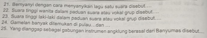 Bernyanyi dengan cara menyanyikan lagu satu suara disebut.... 
22. Suara tinggi wanita dalam paduan suara atau vokal grup disebut….. 
23. Suara tinggi laki-laki dalam paduan suara atau vokal grup disebut.... 
24. Gamelan banyak ditemukan di pulau...dan ... 
25. Yang dianggap sebagai gabungan instrumen angklung berasal dari Banyumas disebut....