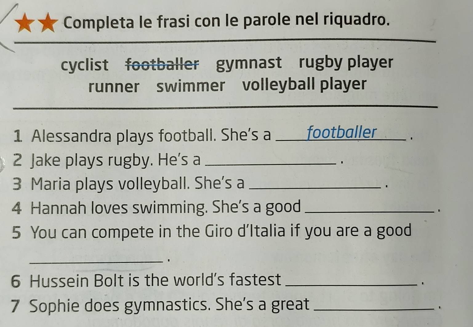 Completa le frasi con le parole nel riquadro. 
_ 
cyclist footballer gymnast rugby player 
runner swimmer volleyball player 
_ 
1 Alessandra plays football. She's a _footballer __ . 
2 Jake plays rugby. He's a_ 
3 Maria plays volleyball. She's a_ 
4 Hannah loves swimming. She's a good_ 
. 
5 You can compete in the Giro d’Italia if you are a good 
_' 
6 Hussein Bolt is the world's fastest_ 
. 
7 Sophie does gymnastics. She's a great_ 
、