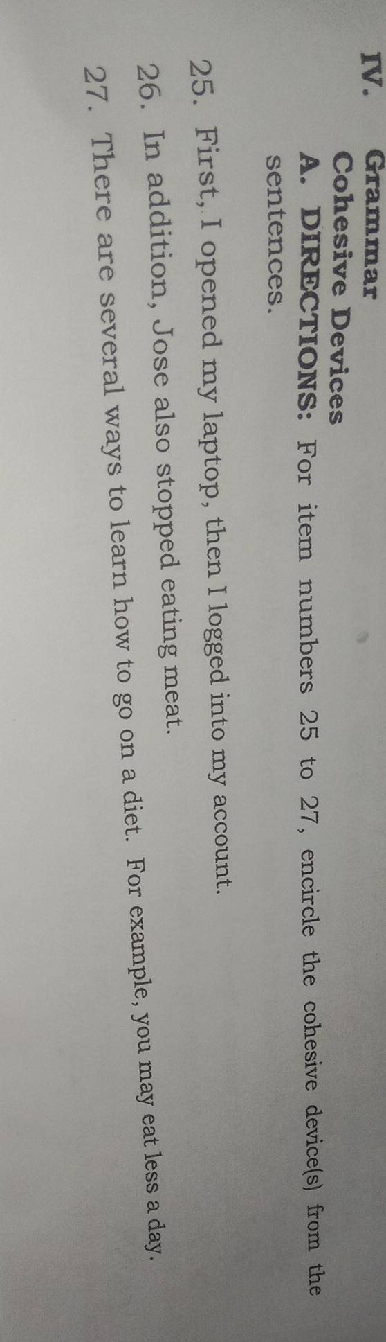 Grammar 
Cohesive Devices 
A. DIRECTIONS: For item numbers 25 to 27, encircle the cohesive device(s) from the 
sentences. 
25. First, I opened my laptop, then I logged into my account. 
26. In addition, Jose also stopped eating meat. 
27. There are several ways to learn how to go on a diet. For example, you may eat less a day.