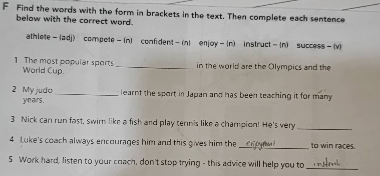 Find the words with the form in brackets in the text. Then complete each sentence 
below with the correct word. 
athlete- (adj) compete- (n) confident- (n) enjoy- (n) instruct- (n) success - (v) 
1 The most popular sports _in the world are the Olympics and the 
World Cup. 
2 My judo _learnt the sport in Japan and has been teaching it for many
years. 
3 Nick can run fast, swim like a fish and play tennis like a champion! He's very_ 
4 Luke's coach always encourages him and this gives him the _to win races. 
5 Work hard, listen to your coach, don't stop trying - this advice will help you to_