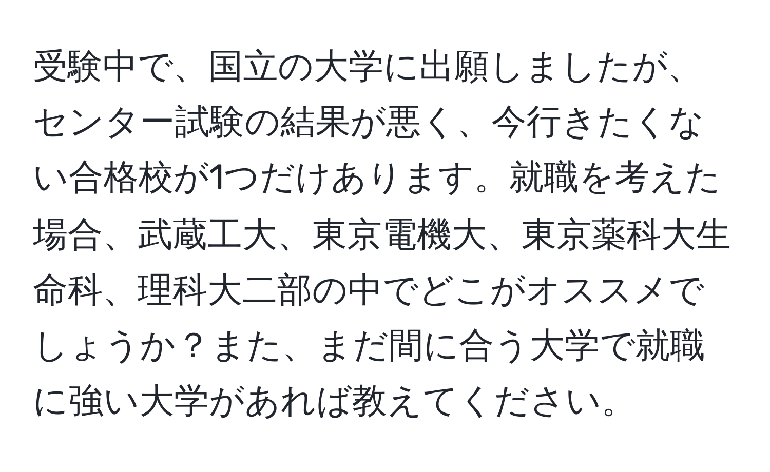 受験中で、国立の大学に出願しましたが、センター試験の結果が悪く、今行きたくない合格校が1つだけあります。就職を考えた場合、武蔵工大、東京電機大、東京薬科大生命科、理科大二部の中でどこがオススメでしょうか？また、まだ間に合う大学で就職に強い大学があれば教えてください。