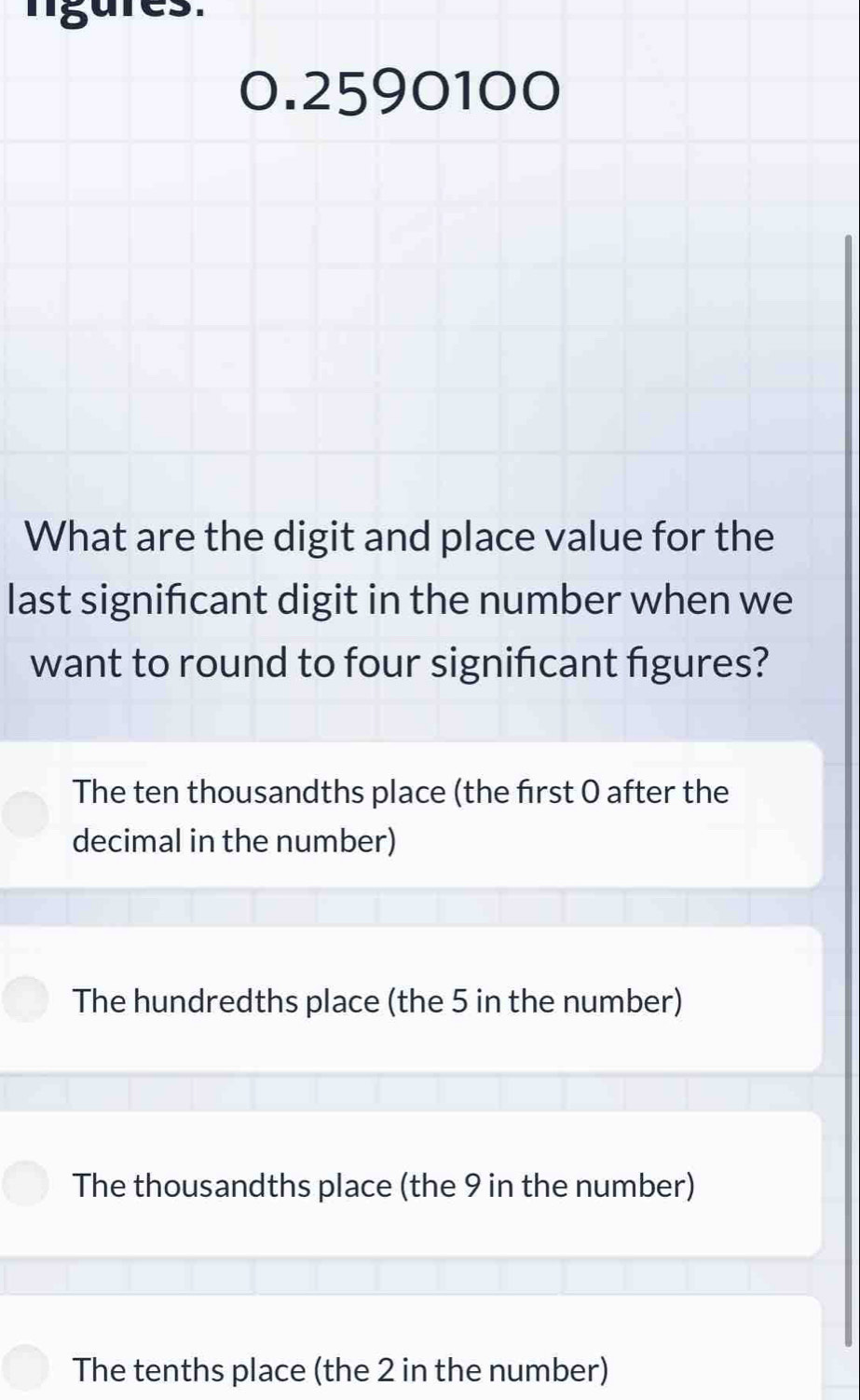 lígures.
0.2590100
What are the digit and place value for the
last signifcant digit in the number when we
want to round to four significant figures?
The ten thousandths place (the frst 0 after the
decimal in the number)
The hundredths place (the 5 in the number)
The thousandths place (the 9 in the number)
The tenths place (the 2 in the number)