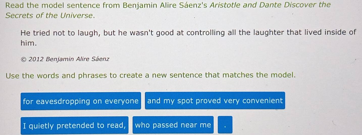 Read the model sentence from Benjamin Alire Sáenz's Aristotle and Dante Discover the 
Secrets of the Universe. 
He tried not to laugh, but he wasn't good at controlling all the laughter that lived inside of 
him. 
2012 Benjamin Alire Sáenz 
Use the words and phrases to create a new sentence that matches the model. 
for eavesdropping on everyone and my spot proved very convenient 
I quietly pretended to read, who passed near me