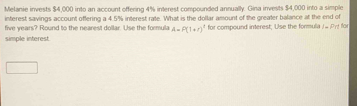 Melanie invests $4,000 into an account offering 4% interest compounded annually. Gina invests $4,000 into a simple 
interest savings account offering a 4.5% interest rate. What is the dollar amount of the greater balance at the end of
five years? Round to the nearest dollar. Use the formula A=P(1+r)^t for compound interest; Use the formula I=Prt for 
simple interest.