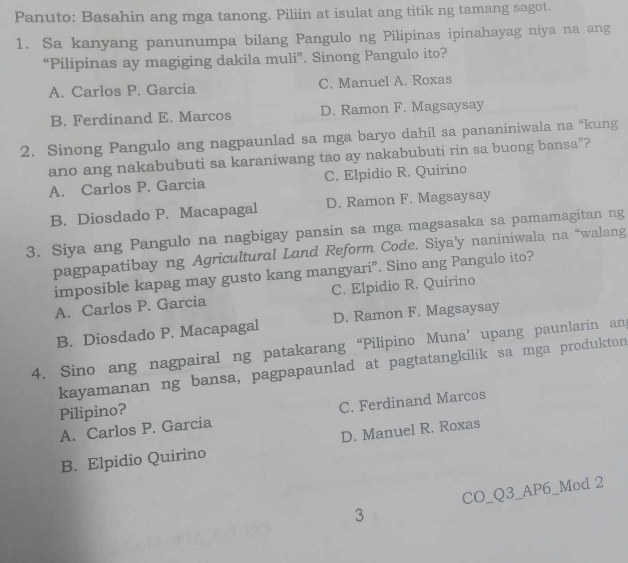 Panuto: Basahin ang mga tanong. Piliin at isulat ang titik ng tamang sagot.
1. Sa kanyang panunumpa bilang Pangulo ng Pilipinas ipinahayag niya na ang
“Pilipinas ay magiging dakila muli”. Sinong Pangulo ito?
A. Carlos P. Garcia C. Manuel A. Roxas
B. Ferdinand E. Marcos D. Ramon F. Magsaysay
2. Sinong Pangulo ang nagpaunlad sa mga baryo dahil sa pananiniwala na “kung
ano ang nakabubuti sa karaniwang tao ay nakabubuti rin sa buong bansa”?
A. Carlos P. Garcia C. Elpidio R. Quirino
B. Diosdado P. Macapagal D. Ramon F. Magsaysay
3. Siya ang Pangulo na nagbigay pansin sa mga magsasaka sa pamamagitan ng
pagpapatibay ng Agricultural Land Reform Code. Siya'y naniniwala na “walang
imposible kapag may gusto kang mangyari”. Sino ang Pangulo ito?
A. Carlos P. Garcia C. Elpidio R. Quirino
B. Diosdado P. Macapagal D. Ramon F. Magsaysay
4. Sino ang nagpairal ng patakarang “Pilipino Muna’ upang paunlarin ang
kayamanan ng bansa, pagpapaunlad at pagtatangkilik sa mga produkton
Pilipino?
A. Carlos P. Garcia C. Ferdinand Marcos
B. Elpidio Quirino D. Manuel R. Roxas
CO_Q3_AP6_Mod 2
3