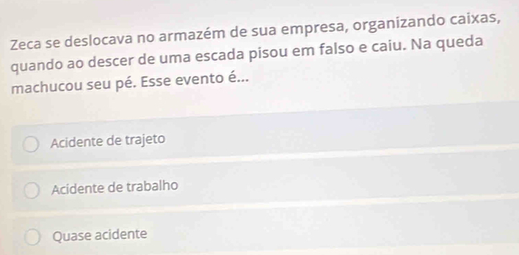 Zeca se deslocava no armazém de sua empresa, organizando caixas,
quando ao descer de uma escada pisou em falso e caiu. Na queda
machucou seu pé. Esse evento é...
Acidente de trajeto
Acidente de trabalho
Quase acidente