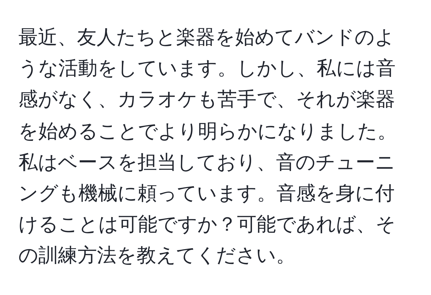 最近、友人たちと楽器を始めてバンドのような活動をしています。しかし、私には音感がなく、カラオケも苦手で、それが楽器を始めることでより明らかになりました。私はベースを担当しており、音のチューニングも機械に頼っています。音感を身に付けることは可能ですか？可能であれば、その訓練方法を教えてください。