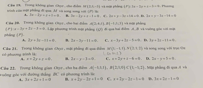 Cầâu 19. Trong không gian Oxyz, cho điểm M(2;1;-3) và mặt phẳng (P):3x-2y+z-3=0. Phương
trình của mặt phẳng đi qua M và song song với (P) là:
A. 3x-2y+z+1=0. B. 3x-2y+z-1=0. C. 2x+y-3z+14=0.D.2x+y-3z-14=0
Câu 20. Trong không gian Oxyz , cho hai điểm A(2;4;1),B(-1;1;3) và mặt phẳng
(P):x-3y+2z-5=0. Lập phương trình mặt phẳng (Q) đi qua hai điểm A, B và vuông góc với mặt
phẳng (P).
A. 2y+3z-11=0. B. 2x-3y-11=0. C. x-3y+2z-5=0. D. 3y+2z-11=0.
Câu 21. Trong không gian Oxyz , mặt phẳng đi qua điểm M(1;-1;1),N(2;1;2) và song song với trục Oz
có phương trình là:
A. x+2y+z=0. B. 2x-y-3=0. C. x+2y+z-6=0. D. 2x-y+5=0.
Câu 22. Trong không gian Oxyz , cho ba điểm A(-1;1;1),B(2;1;0)C(1;-1;2). Mặt phẳng đi qua A và
vuông góc với đường thẳng BC có phương trình là:
A. 3x+2z+1=0 B. x+2y-2z+1=0 C. x+2y-2z-1=0 D. 3x+2z-1=0