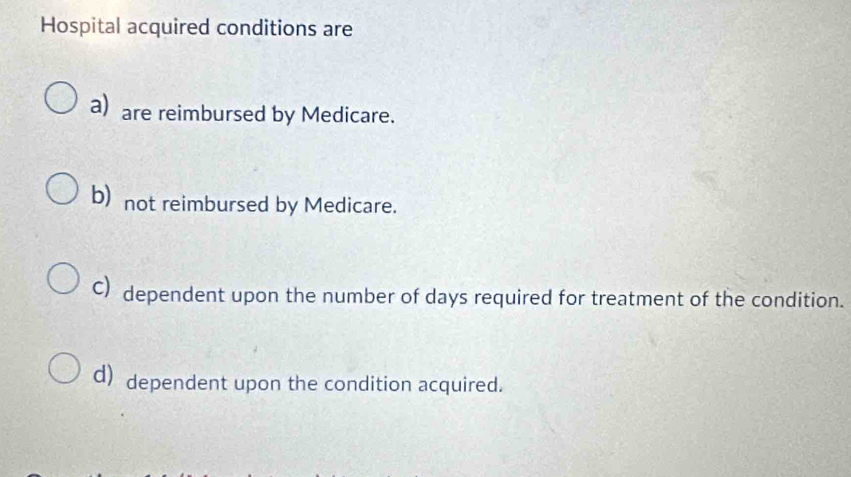 Hospital acquired conditions are
a) are reimbursed by Medicare.
b) not reimbursed by Medicare.
C)dependent upon the number of days required for treatment of the condition.
d) dependent upon the condition acquired.