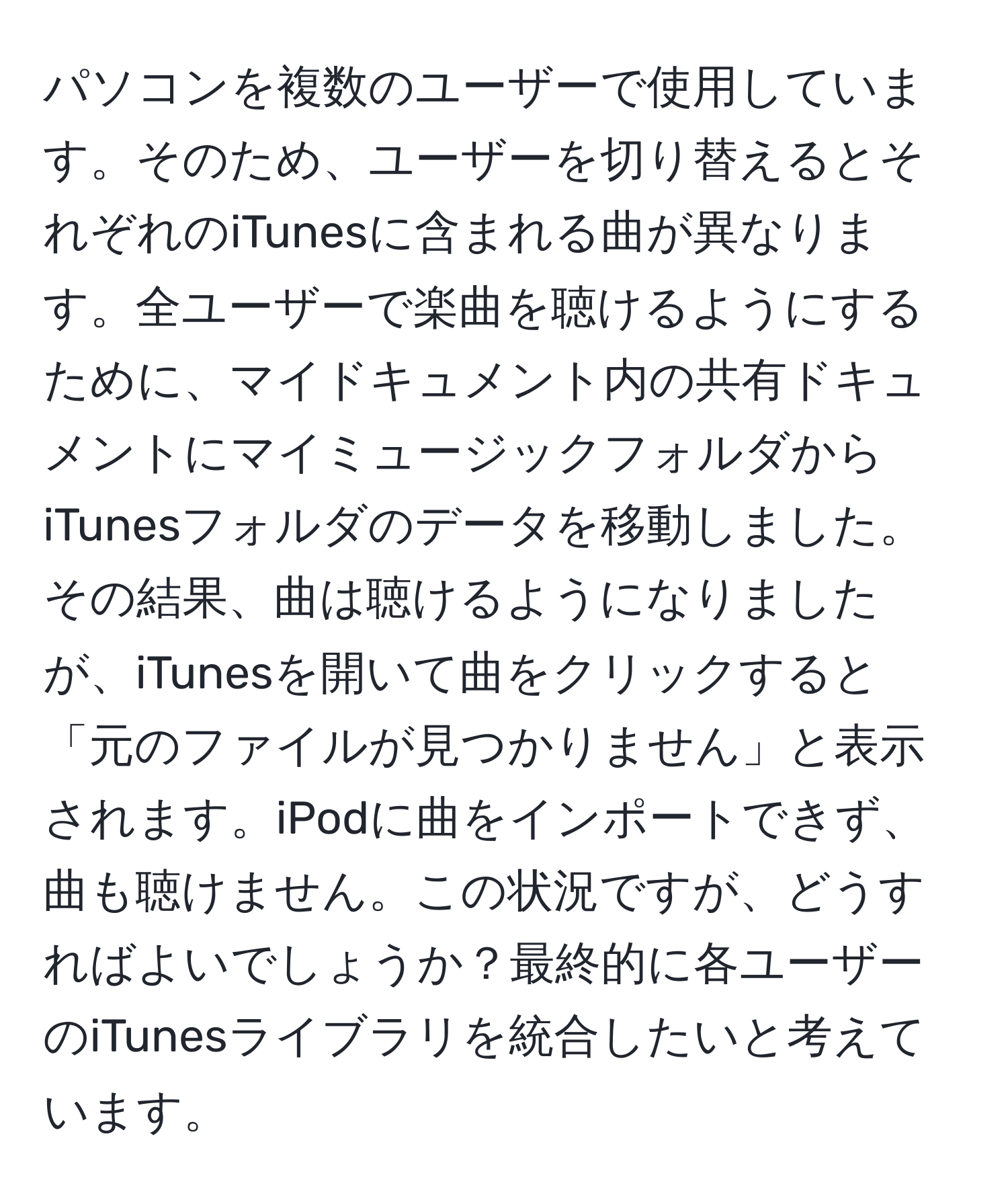 パソコンを複数のユーザーで使用しています。そのため、ユーザーを切り替えるとそれぞれのiTunesに含まれる曲が異なります。全ユーザーで楽曲を聴けるようにするために、マイドキュメント内の共有ドキュメントにマイミュージックフォルダからiTunesフォルダのデータを移動しました。その結果、曲は聴けるようになりましたが、iTunesを開いて曲をクリックすると「元のファイルが見つかりません」と表示されます。iPodに曲をインポートできず、曲も聴けません。この状況ですが、どうすればよいでしょうか？最終的に各ユーザーのiTunesライブラリを統合したいと考えています。