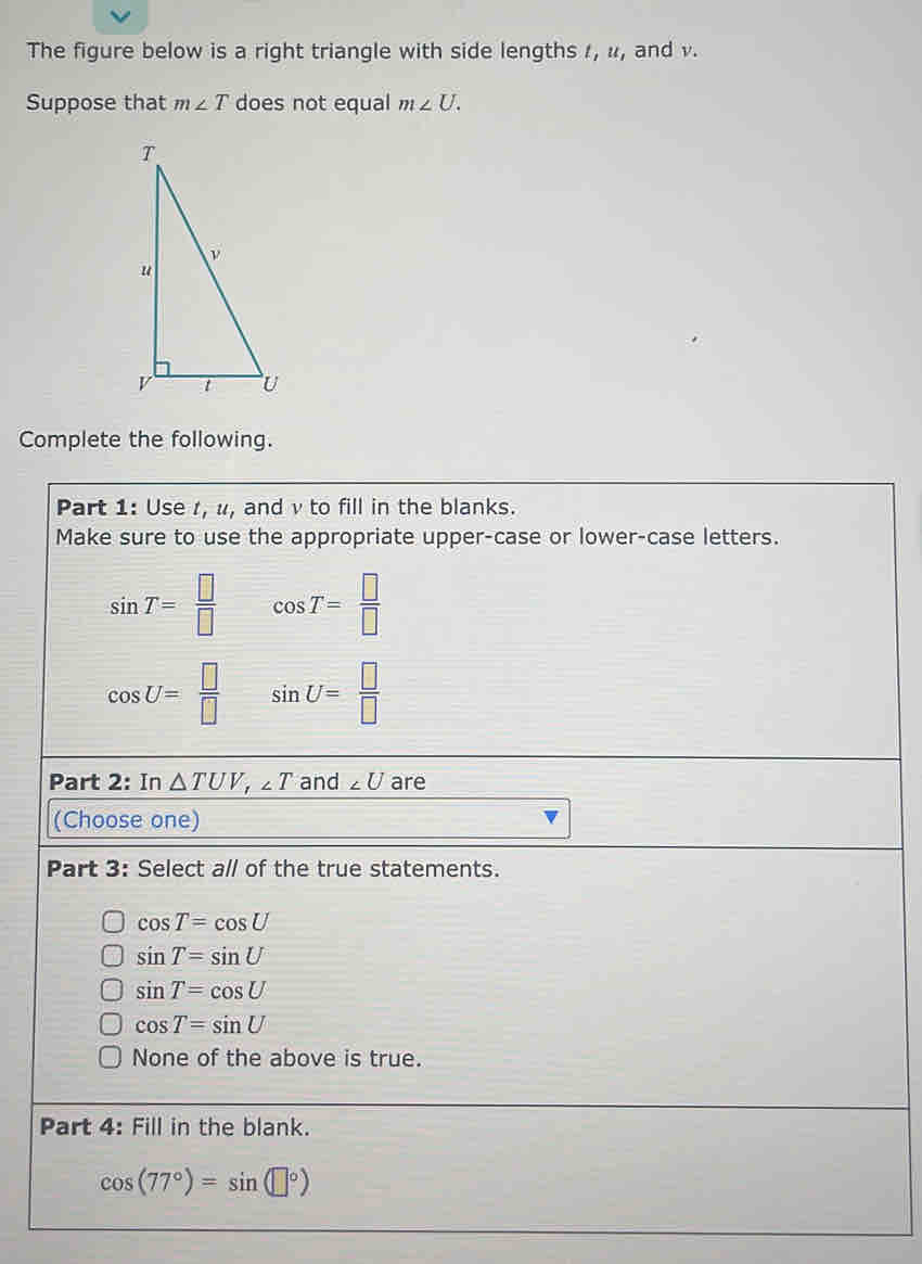 The figure below is a right triangle with side lengths 1, u, and v.
Suppose that m∠ T does not equal m∠ U. 
Complete the following.
Part 1: Use r, u, and v to fill in the blanks.
Make sure to use the appropriate upper-case or lower-case letters.
sin T= □ /□   cos T= □ /□  
cos U= □ /□   sin U= □ /□  
Part 2: In △ TUV, ∠ T and ∠ U are
(Choose one)
Part 3: Select a// of the true statements.
cos T=cos U
sin T=sin U
sin T=cos U
cos T=sin U
None of the above is true.
Part 4: Fill in the blank.
cos (77°)=sin (□°)