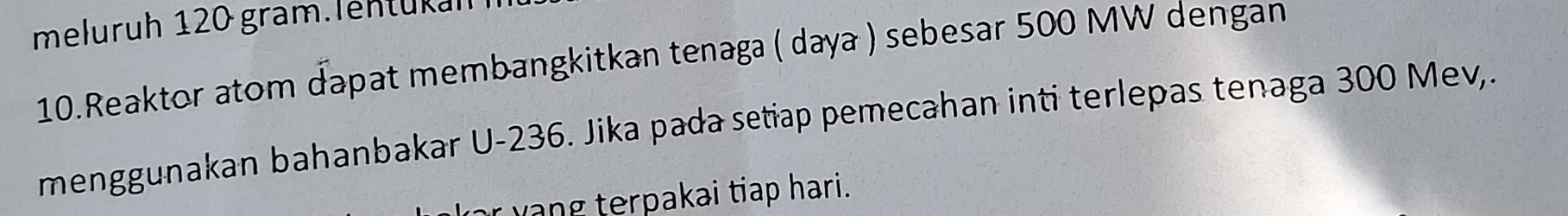 meluruh 120 gram.lentükah 
10.Reaktor atom dapat membangkitkan tenaga ( daya ) sebesar 500 MW dengan 
menggunakan bahanbakar U-236. Jika pada setiap pemecahan inti terlepas tenaga 300 Mev,. 
r yang terpakai tiap hari.