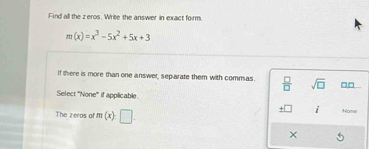 Find all the zeros. Write the answer in exact form.
m(x)=x^3-5x^2+5x+3
If there is more than one answer, separate them with commas.  □ /□   sqrt(□ ) □,□.
Select 'None' if applicable.
The zeros of m(x):□.
± □ 2
None
×