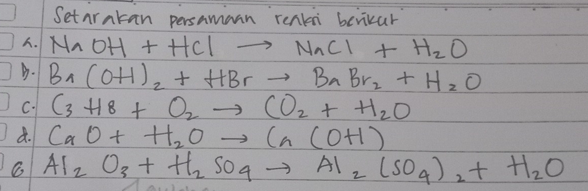 Setarakan persamaan renkn berikar. NaOH+HClto NaCl+H_2O
D. Br(OH)_2+HBrto BrBr_2+H_2O
C. C_3H_8+O_2to CO_2+H_2O
d. CaO+H_2Oto Ca(OH)
C Al_2O_3+H_2SO_4to Al_2(SO_4)_2+H_2O